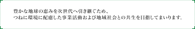 豊かな地球の恵みを次世代へ引き継ぐため、つねに環境に配慮した事業活動および地域社会との共生を目指してまいります。