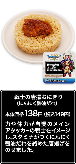 戦士の唐揚おにぎり （にんにく醤油だれ） 本体価格 138円（税込149円） 力や体力が自慢のメインアタッカーの戦士をイメージし、スタミナがつくにんにく醤油だれを絡めた唐揚げをのせました。