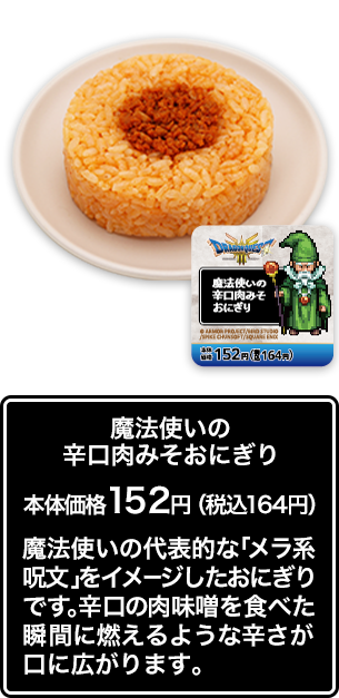 魔法使いの辛口肉みそおにぎり 本体価格 152円（税込164円） 魔法使いの代表的な「メラ系呪文」をイメージしたおにぎりです。辛口の肉味噌を食べた瞬間に燃えるような辛さが口に広がります。