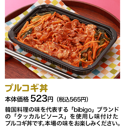 プルコギ丼 本体価格 523円（税込565円） 韓国料理の味を代表する「bibigo」ブランドの「タッカルビソース」を使用し味付けたプルコギ丼です。本場の味をお楽しみください。