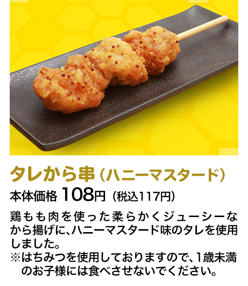 タレから串（ハニーマスタード）本体価格 108円（税込117円） 鶏もも肉を使った柔らかくジューシーなから揚げに、ハニーマスタード味のタレを使用しました。※はちみつを使用しておりますので、1歳未満のお子様には食べさせないでください。