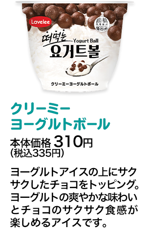 クリーミーヨーグルトボール本体価格 310円（税込335円） ヨーグルトアイスの上にサクサクしたチョコをトッピング。ヨーグルトの爽やかな味わいとチョコのサクサク食感が楽しめるアイスです。