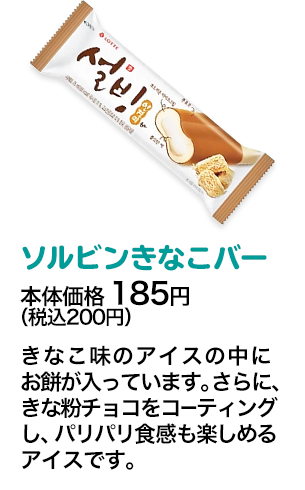 ソルビンきなこバー本体価格 185円（税込200円） きなこ味のアイスの中にお餅が入っています。さらに、きな粉チョコをコーティングし、パリパリ食感も楽しめるアイスです。