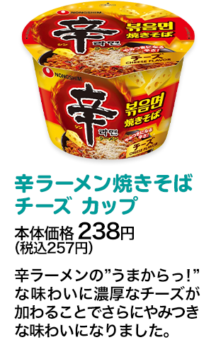 辛ラーメン焼きそば チーズ カップ本体価格 238円（税込257円） 辛ラーメンの”うまからっ！”な味わいに濃厚なチーズが加わることでさらにやみつきな味わいになりました。