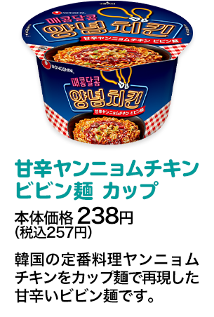 甘辛ヤンニョムチキンビビン麺 カップ本体価格 238円（税込257円） 韓国の定番料理ヤンニョムチキンをカップ麺で再現した甘辛いビビン麺です。