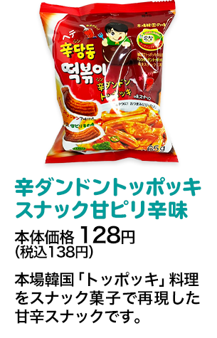 辛ダンドントッポッキスナック甘ピリ辛味本体価格 128円（税込138円） 本場韓国「トッポッキ」料理をスナック菓子で再現した甘辛スナックです。