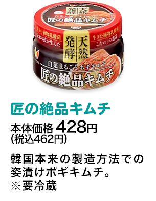 匠の絶品キムチ本体価格 428円（税込462円） 韓国本来の製造方法での姿漬けポギキムチ。※要冷蔵
