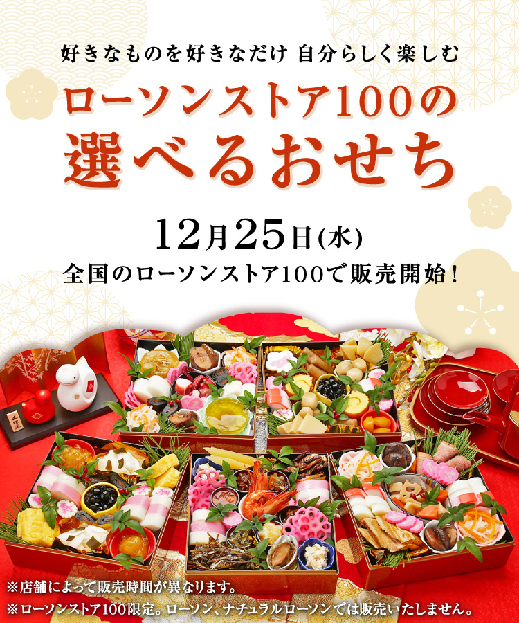 好きなものを好きなだけ 自分らしく楽しむ ローソンストア100の選べるおせち 12/25(水) 全国のローソンストア100で販売開始！ ※店舗によって販売時間が異なります。 ※ローソンストア100限定。ローソン、ナチュラルローソンでは販売いたしません。