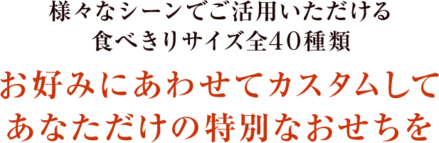 様々なシーンでご活用いただける食べきりサイズ全40種類 お好みにあわせてカスタムしてあなただけの特別なおせちを