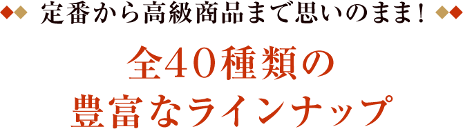 定番から高級商品まで思いのまま！ 全40種類の豊富なラインナップ 