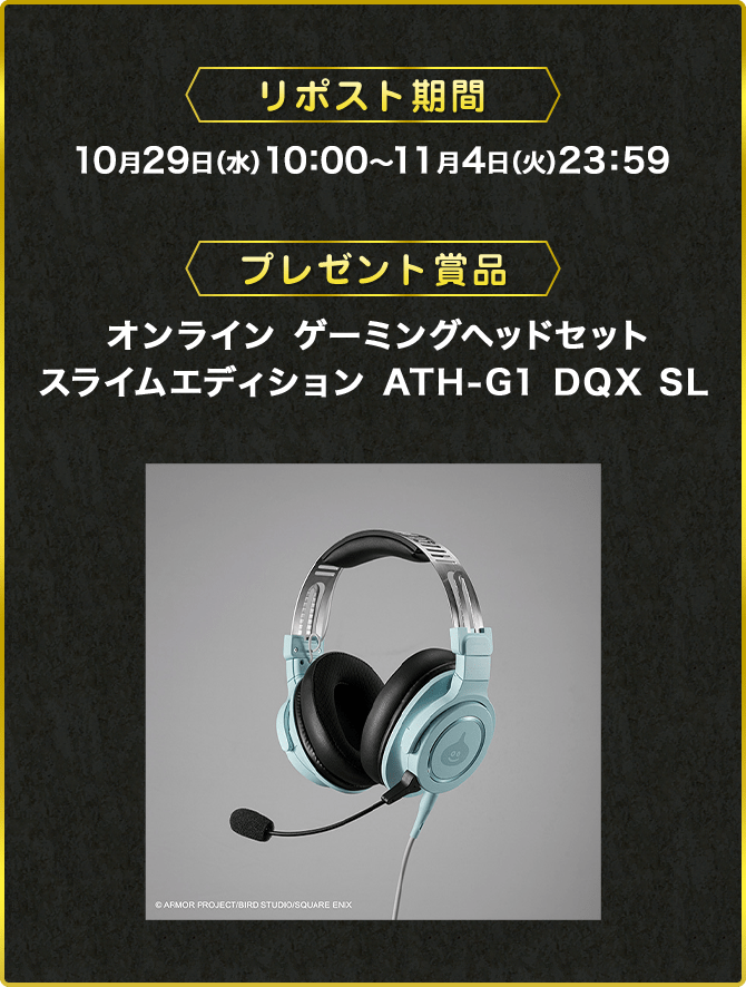 リポスト期間 10月29日（水）10：00～11月4日（火）23：59 プレゼント賞品 オンライン ゲーミングヘッドセット スライムエディション ATH-G1 DQX SL ©ARMOR PROJECT/BIRD STUDIO/SQUARE ENIX
