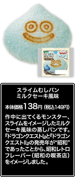 スライムむしパン ミルクセーキ風味 本体価格 138円（税込149円） 作中に出てくるモンスター、スライムをイメージしたミルクセーキ風味の蒸しパンです。『ドラゴンクエストⅠ』と『ドラゴンクエストⅡ』の発売年が“昭和”であったことから、昭和レトロフレーバー（昭和の喫茶店）をイメージしました。
