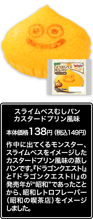 スライムベスむしパン カスタードプリン風味 本体価格 138円（税込149円） 作中に出てくるモンスター、スライムベスをイメージしたカスタードプリン風味の蒸しパンです。『ドラゴンクエストⅠ』と『ドラゴンクエストⅡ』の発売年が“昭和”であったことから、昭和レトロフレーバー（昭和の喫茶店）をイメージしました。