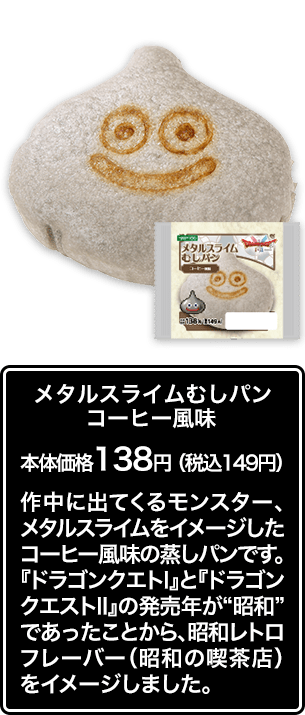 メタルスライムむしパン コーヒー風味 本体価格 138円（税込149円） 作中に出てくるモンスター、メタルスライムをイメージしたコーヒー風味の蒸しパンです。『ドラゴンクエストⅠ』と『ドラゴンクエストⅡ』の発売年が“昭和”であったことから、昭和レトロフレーバー（昭和の喫茶店）をイメージしました。
