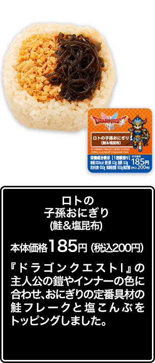 ロトの子孫おにぎり（鮭＆塩昆布） 本体価格 185円（税込200円） 『ドラゴンクエストⅠ』の主人公の鎧やインナーの色に合わせ、おにぎりの定番具材の鮭フレークと塩こんぶをトッピングしました。