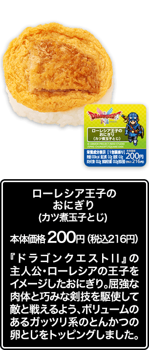 ローレシア王子のおにぎり（カツ煮玉子とじ） 本体価格 200円（税込216円） 『ドラゴンクエストⅡ』の主人公・ローレシアの王子をイメージしたおにぎり。屈強な肉体と巧みな剣技を駆使して敵と戦えるよう、ボリュームのあるガッツリ系のとんかつの卵とじをトッピングしました。