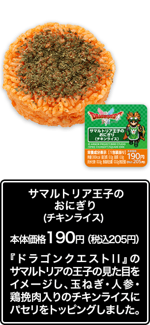 サマルトリア王子のおにぎり（チキンライス） 本体価格 190円（税込205円） 『ドラゴンクエストⅡ』のサマルトリアの王子の見た目をイメージし、玉ねぎ･人参･鶏挽肉入りのチキンライスにパセリをトッピングしました。