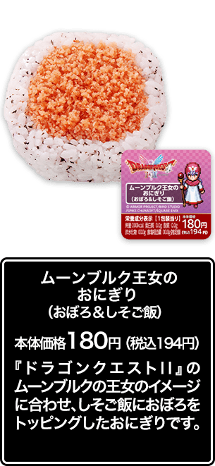 ムーンブルク王女のおにぎり（おぼろ＆しそご飯） 本体価格 180円（税込194円） 『ドラゴンクエストⅡ』のムーンブルクの王女のイメージに合わせ、しそご飯におぼろをトッピングしたおにぎりです。