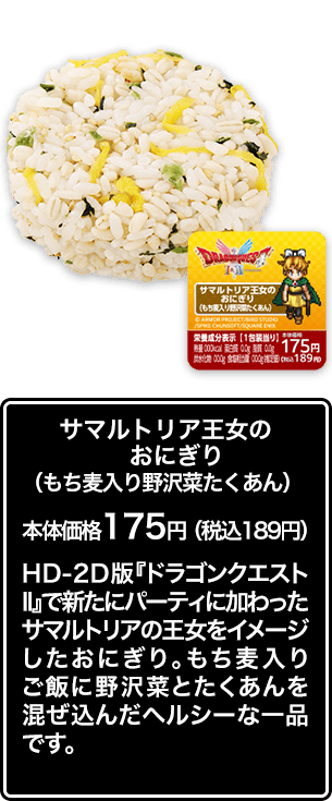 サマルトリア王女のおにぎり（もち麦入り野沢菜たくあん） 本体価格 175円（税込189円） HD-2D版『ドラゴンクエストⅡ』で新たにパーティに加わったサマルトリアの王女をイメージしたおにぎり。もち麦入りご飯に野沢菜とたくあんを混ぜ込んだヘルシーな一品です。