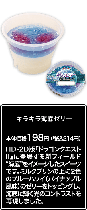 キラキラ海底ゼリー 本体価格 198円（税込214円） HD-2D版『ドラゴンクエストⅡ』に登場する新フィールド“海底”をイメージしたスイーツです。ミルクプリンの上に2色のブルーハワイ（パイナップル風味）のゼリーをトッピングし、海底に輝く光のコントラストを再現しました。