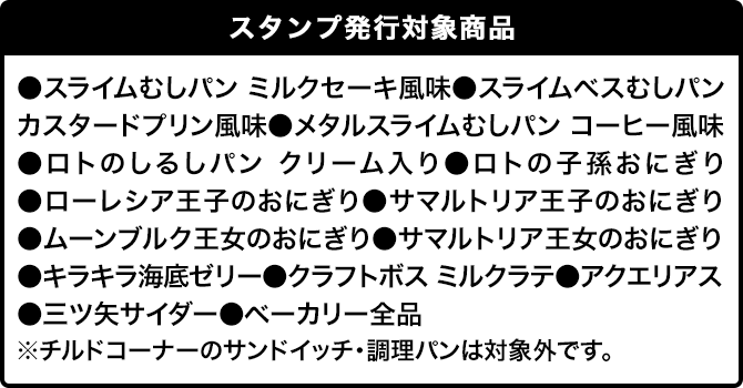 スタンプ発行対象商品 ●スライムむしパン ミルクセーキ風味●スライムベスむしパン カスタードプリン風味●メタルスライムむしパン コーヒー風味●ロトのしるしパン クリーム入り●ロトの子孫おにぎり●ローレシア王子のおにぎり●サマルトリア王子のおにぎり●ムーンブルク王女のおにぎり●サマルトリア王女のおにぎり●キラキラ海底ゼリー●クラフトボス ミルクラテ●アクエリアス●三ツ矢サイダー●ベーカリー全品 ※チルドコーナーのサンドイッチ・調理パンは対象外です。