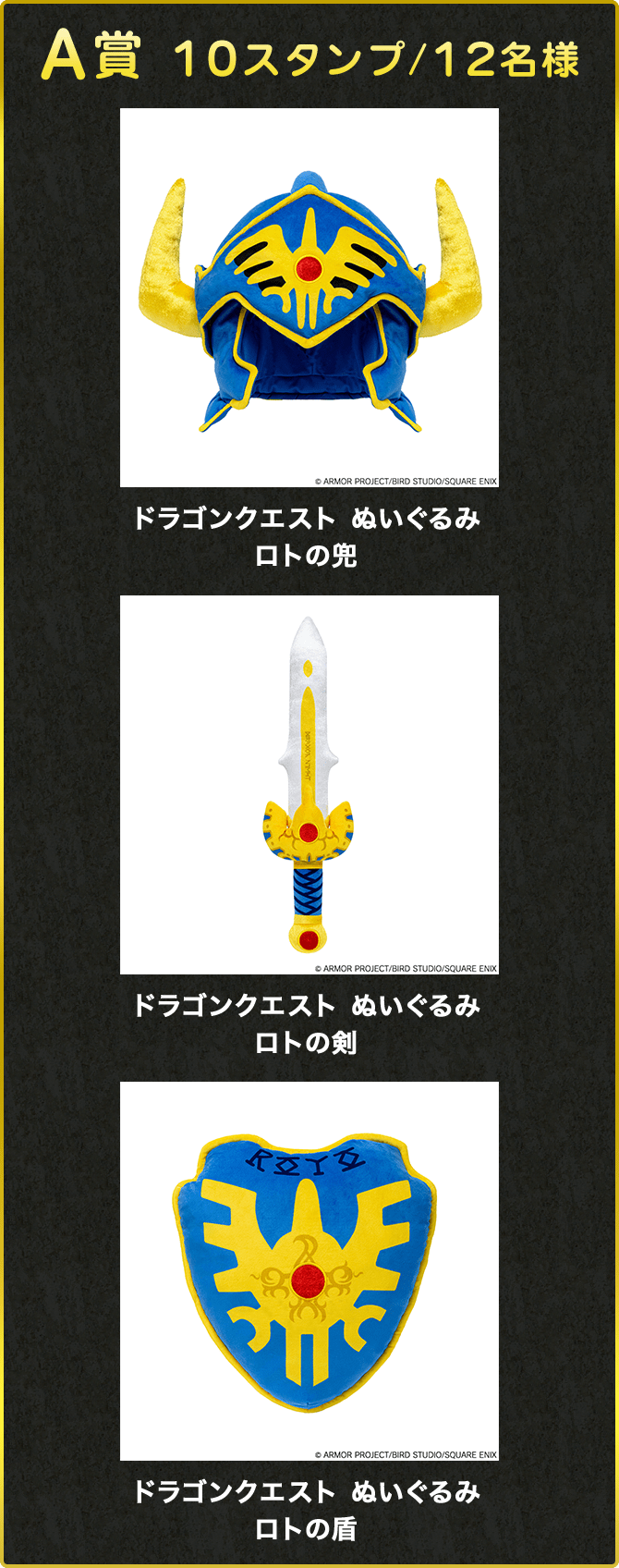 A賞 10スタンプ/12名様 ドラゴンクエスト ぬいぐるみロトの兜 ©ARMOR PROJECT/BIRD STUDIO/SQUARE ENIX ドラゴンクエスト ぬいぐるみロトの剣 ©ARMOR PROJECT/BIRD STUDIO/SQUARE ENIX ドラゴンクエスト ぬいぐるみロトの盾 ©ARMOR PROJECT/BIRD STUDIO/SQUARE ENIX