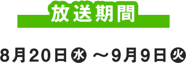 放送期間 8月20日(水) ～9月9日(火)