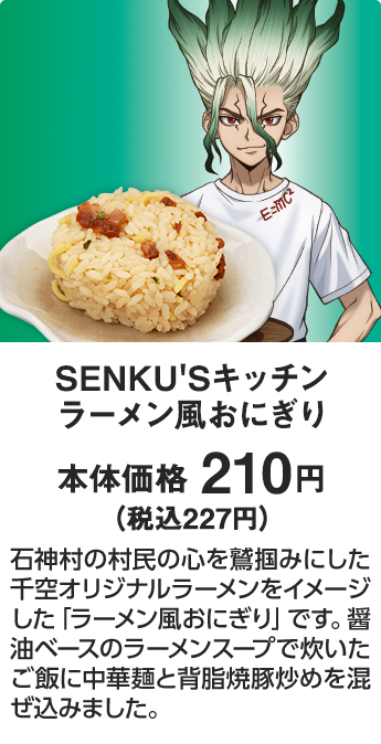 SENKU'Sキッチン ラーメン風おにぎり 本体価格 210円（税込227円） 石神村の村民の心を鷲掴みにした千空オリジナルラーメンをイメージした「ラーメン風おにぎり」です。醤油ベースのラーメンスープで炊いたご飯に中華麺と背脂焼豚炒めを混ぜ込みました。