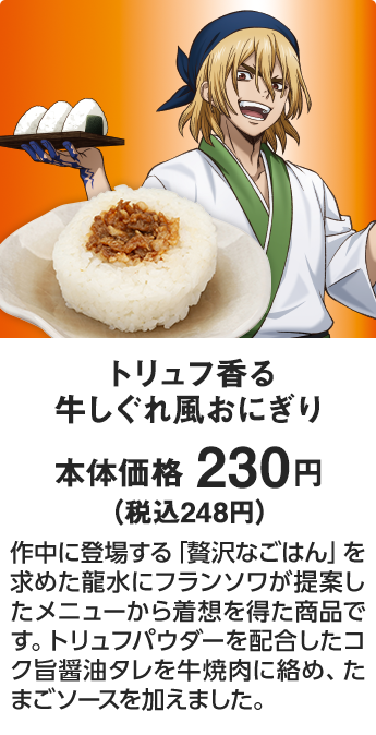 トリュフ香る 牛しぐれ風おにぎり 本体価格 230円（税込248円） 作中に登場する「贅沢なごはん」を求めた龍水にフランソワが提案したメニューから着想を得た商品です。トリュフパウダーを配合したコク旨醤油タレを牛焼肉に絡め、たまごソースを加えました。