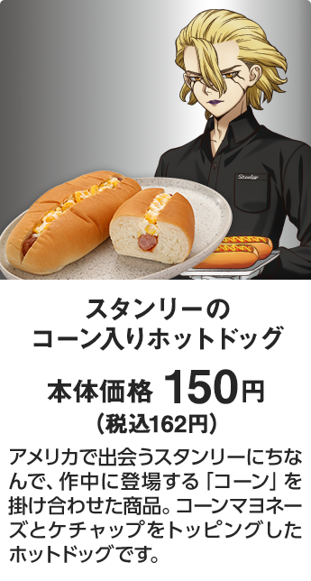 スタンリーのコーン入りホットドッグ 本体価格 150円（税込162円） アメリカで出会うスタンリーにちなんで、作中に登場する「コーン」を掛け合わせた商品。コーンマヨネーズとケチャップをトッピングしたホットドッグです。