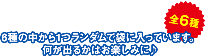 全6種 6種の中から1つランダムで袋に入っています。 何が出るかはお楽しみに♪