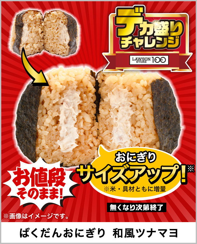 お値段そのまま! おにぎりサイズアップ！※ ※米・具材ともに増量 無くなり次第終了 ※画像はイメージです。 ばくだんおにぎり 和風ツナマヨ デカ盛りチャレンジ LAWSON STORE 100