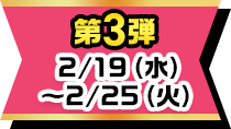 第3弾 2/19(水)~2/25(火)