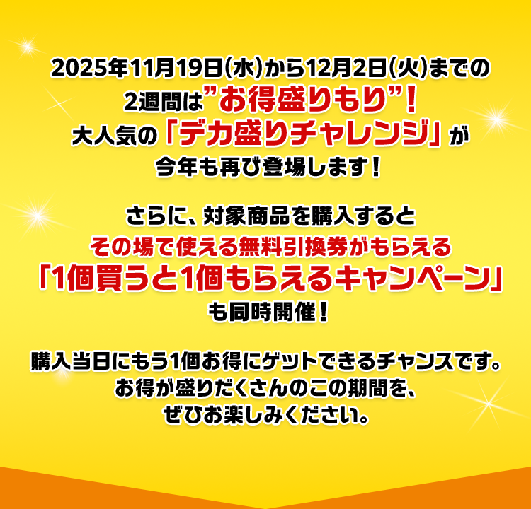 2025年11月19日(水)から12月2日(火)までの2週間は”お得盛りもり”！大人気の「デカ盛りチャレンジ」が今年も再び登場します！さらに、対象商品を購入するとその場で使える無料引換券がもらえる「1個買うと1個もらえるキャンペーン」も同時開催！購入当日にもう1個お得にゲットできるチャンスです。お得が盛りだくさんのこの期間を、ぜひお楽しみください。