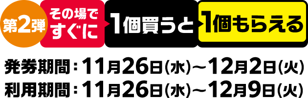 第2弾 その場ですぐに1個買うと1個もらえる 発券期間：11月26日(水)～12月2日(火) 利用期間：11月26日(水)～12月9日(火)