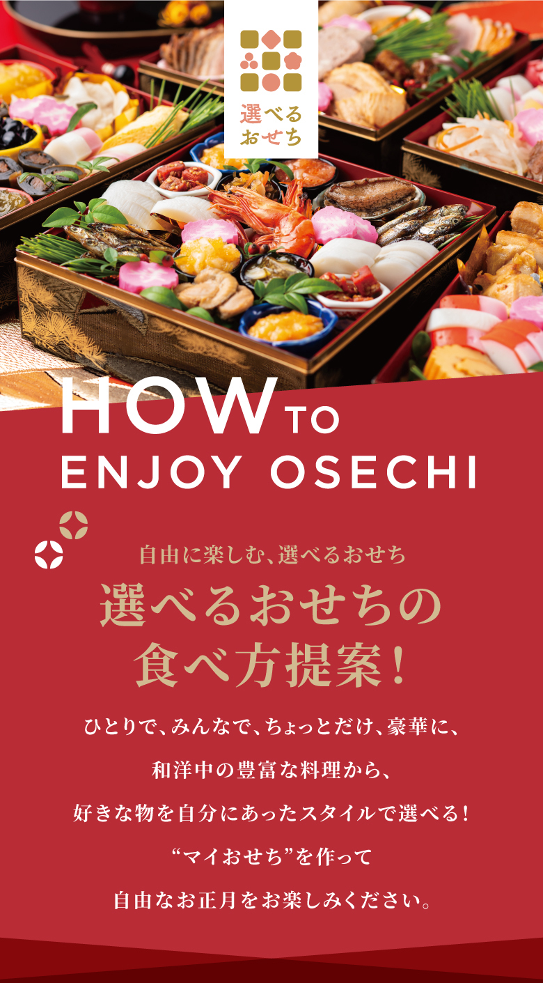 自由に楽しむ、選べるおせち 選べるおせちの食べ方提案！ ひとりで、みんなで、ちょっとだけ、豪華に、和洋中の豊富な料理から、好きな物を自分にあったスタイルで選べる！“マイおせち”を作って自由なお正月をお楽しみください。