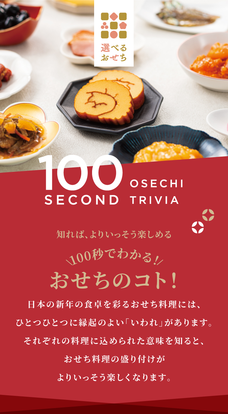 知れば、よりいっそう楽しめる 100秒でわかる！おせちのコト！ 日本の新年の食卓を彩るおせち料理には、ひとつひとつに縁起のよい「いわれ」があります。それぞれの料理に込められた意味を知ると、おせち料理の盛り付けがよりいっそう楽しくなります。