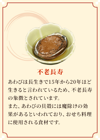 不老長寿 あわびは長生きで15年から20年ほど生きると言われているため、不老長寿の象徴とされています。また、あわびの貝殻には魔除けの効果があるといわれており、おせち料理に使用される食材です。