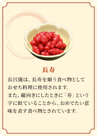 長寿 長呂儀は、長寿を願う食べ物としておせち料理に使用されます。また、縦向きにしたときに「寿」という字に似ていることから、おめでたい意味を表す食べ物とされています。