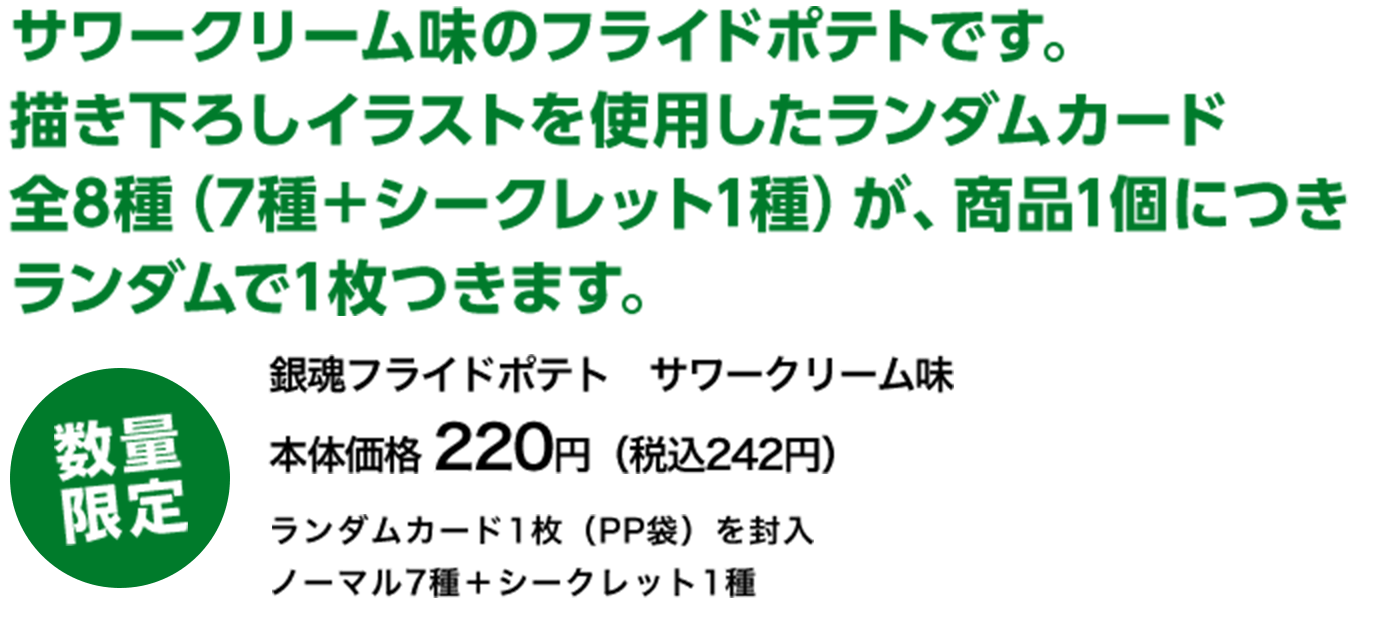 サワークリーム味のフライドポテトです。描き下ろしイラストを使用したランダムカード全8種（7種＋シークレット1種）が、商品1個につきランダムで1枚つきます。 数量限定 銀魂フライドポテト　サワークリーム味 本体価格 220円（税込242円） ランダムカード1枚（PP袋）を封入 ノーマル7種＋シークレット1種