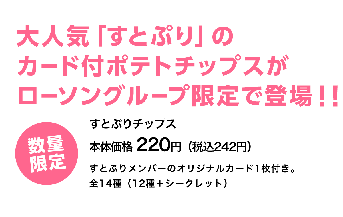 大人気「すとぷり」のカード付ポテトチップスがローソングループ限定で登場！！ 数量限定 すとぷりチップス本体価格 220円（税込242円） すとぷりメンバーのオリジナルカード1枚付き。全14種（12種＋シークレット）