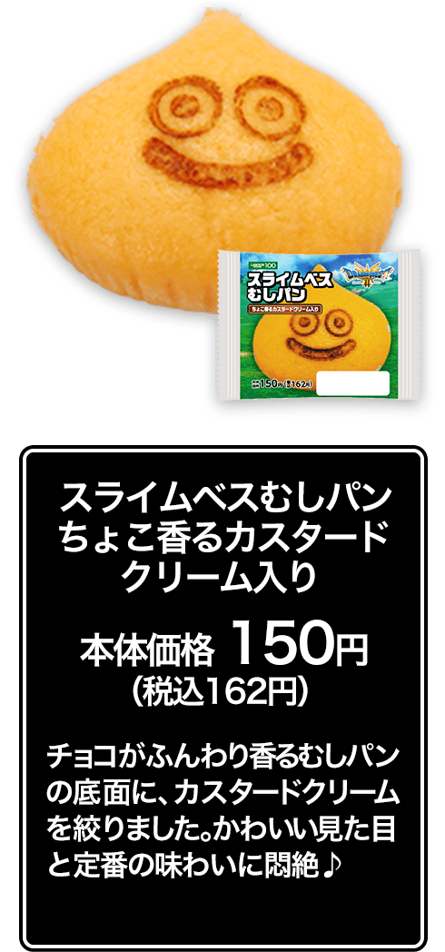 スライムベスむしパン ちょこ香るカスタードクリーム入り本体価格 150円（税込162円） チョコがふんわり香るむしパンの底面に、カスタードクリームを絞りました。かわいい見た目と定番の味わいに悶絶♪