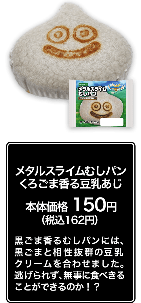 メタルスライムむしパン くろごま香る豆乳あじ本体価格 150円（税込162円） 黒ごま香るむしパンには、黒ごまと相性抜群の豆乳クリームを合わせました。逃げられず、無事に食べきることができるのか！？