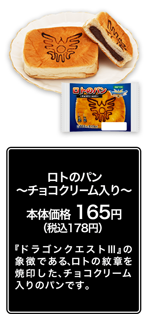 ロトのパン ～チョコクリーム入り～ 本体価格 165円（税込178円） 『ドラゴンクエストⅢ』の象徴である、ロトの紋章を焼印した、チョコクリーム入りのパンです。