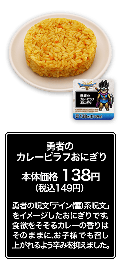 勇者のカレーピラフおにぎり 本体価格 138円（税込149円） 勇者の呪文「デイン（雷）系呪文」をイメージしたおにぎりです。食欲をそそるカレーの香りはそのままに、お子様でも召し上がれるよう辛みを抑えました。