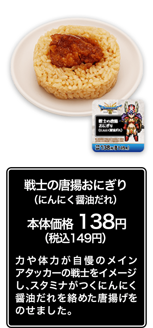 戦士の唐揚おにぎり （にんにく醤油だれ） 本体価格 138円（税込149円） 力や体力が自慢のメインアタッカーの戦士をイメージし、スタミナがつくにんにく醤油だれを絡めた唐揚げをのせました。