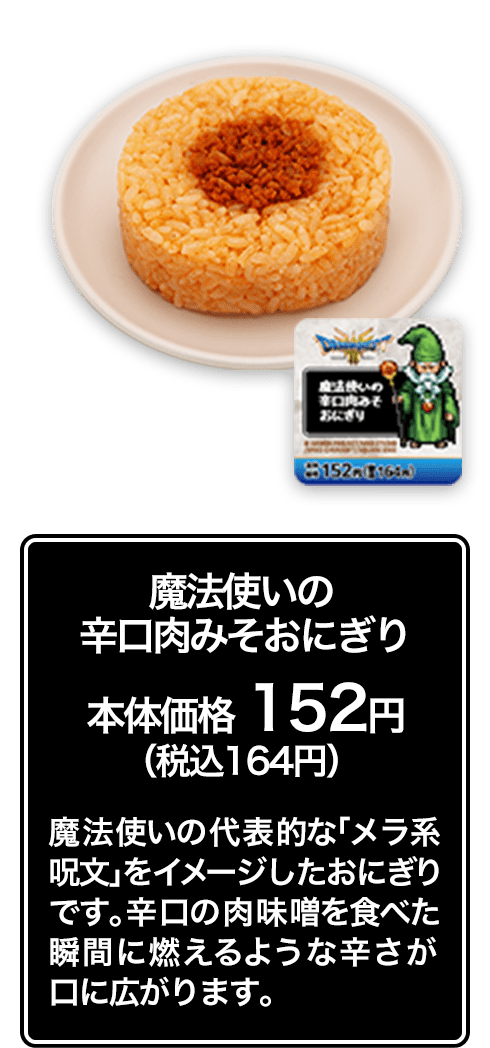 魔法使いの辛口肉みそおにぎり 本体価格 152円（税込164円） 魔法使いの代表的な「メラ系呪文」をイメージしたおにぎりです。辛口の肉味噌を食べた瞬間に燃えるような辛さが口に広がります。