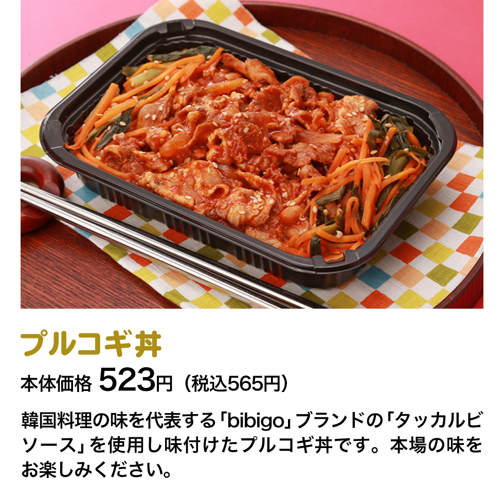 プルコギ丼 本体価格 523円（税込565円） 韓国料理の味を代表する「bibigo」ブランドの「タッカルビソース」を使用し味付けたプルコギ丼です。本場の味をお楽しみください。