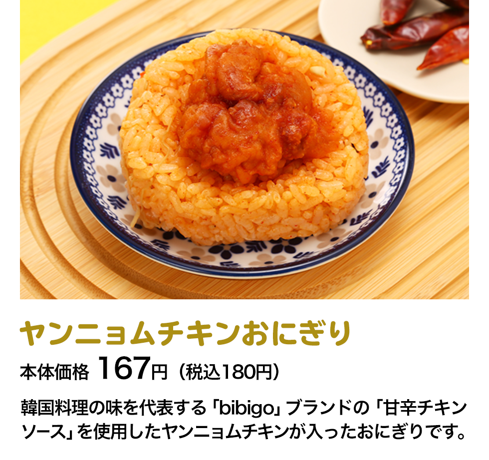 ヤンニョムチキンおにぎり 本体価格 167円（税込180円） 韓国料理の味を代表する「bibigo」ブランドの「甘辛チキンソース」を使用したヤンニョムチキンが入ったおにぎりです。