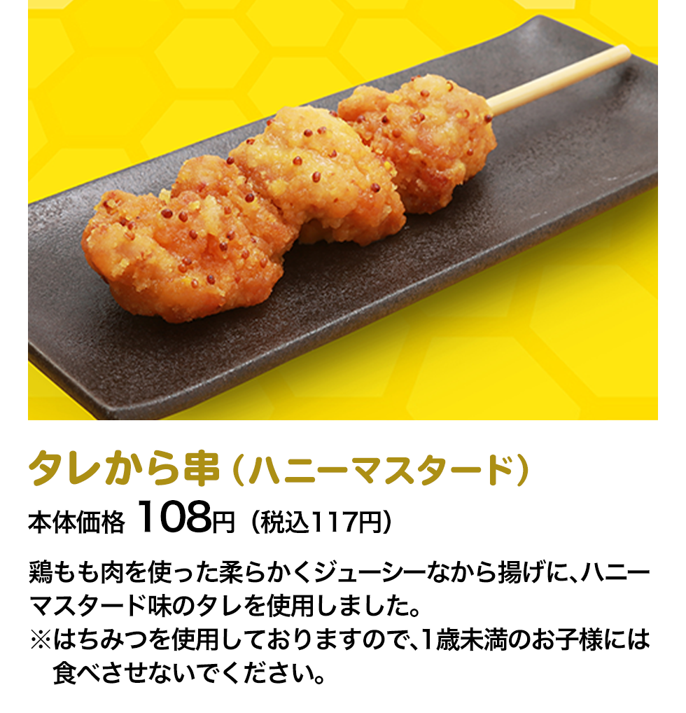 タレから串（ハニーマスタード）本体価格 108円（税込117円） 鶏もも肉を使った柔らかくジューシーなから揚げに、ハニーマスタード味のタレを使用しました。※はちみつを使用しておりますので、1歳未満のお子様には食べさせないでください。